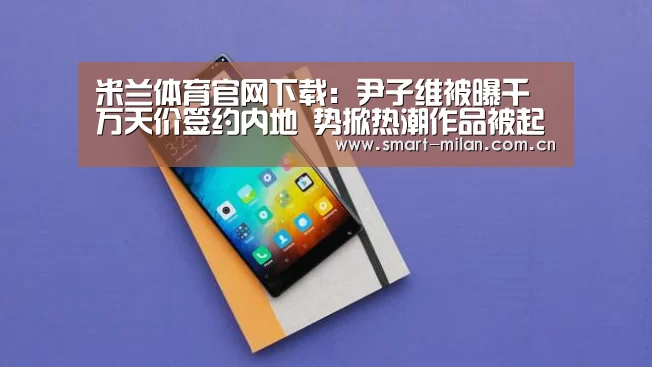 米兰体育官网下载:尹子维被曝千万天价签约内地 势掀热潮作品被起底(图1) 米兰电竞平台