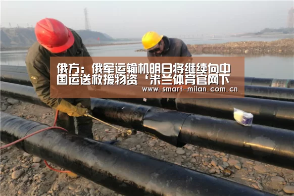 俄方:俄军运输机明日将继续向中国运送救援物资‘米兰体育官网下载’(图1) 米兰体育入口