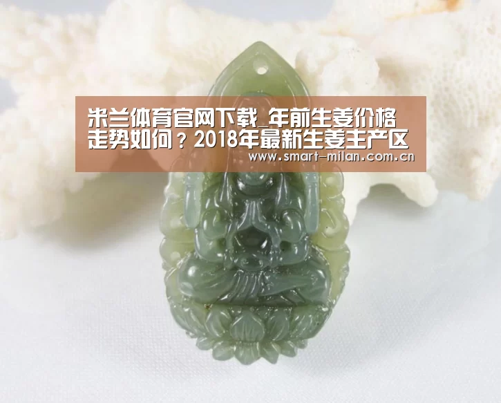 米兰体育官网下载_年前生姜价格走势如何？2018年最新生姜主